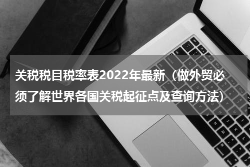 关税税目税率表2022年最新（做外贸必须了解世界各国关税起征点及查询方法）