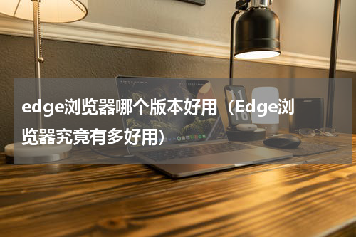 edge浏览器哪个版本好用（Edge浏览器究竟有多好用）