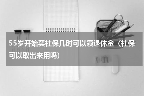 55岁开始买社保几时可以领退休金（社保可以取出来用吗）