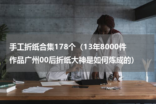 手工折纸合集178个（13年8000件作品广州00后折纸大神是如何炼成的）