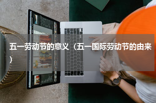 五一劳动节的意义（五一国际劳动节的由来）