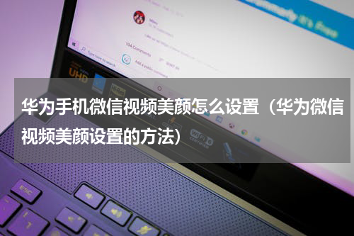 华为手机微信视频美颜怎么设置（华为微信视频美颜设置的方法）