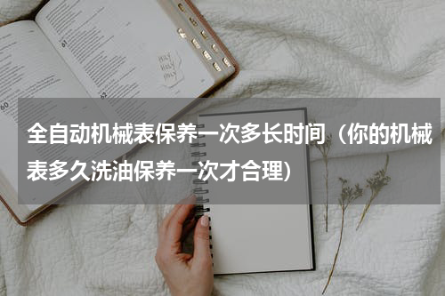 全自动机械表保养一次多长时间（你的机械表多久洗油保养一次才合理）