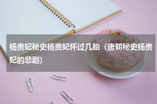 杨贵妃秘史杨贵妃怀过几胎（唐朝秘史杨贵妃的悲剧）