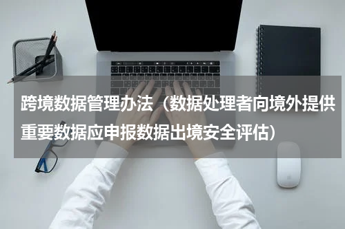 跨境数据管理办法（数据处理者向境外提供重要数据应申报数据出境安全评估）