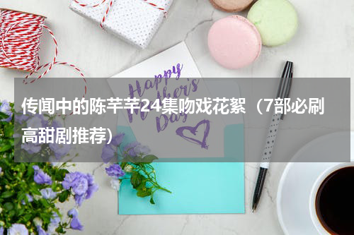 传闻中的陈芊芊24集吻戏花絮（7部必刷高甜剧推荐）