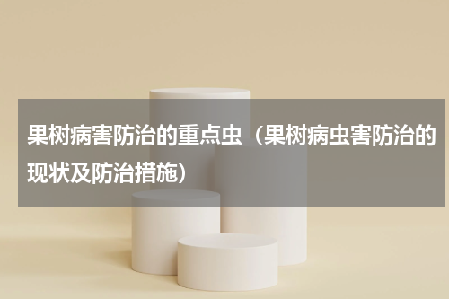 果树病害防治的重点虫（果树病虫害防治的现状及防治措施）