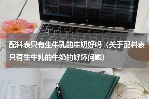 配料表只有生牛乳的牛奶好吗（关于配料表只有生牛乳的牛奶的好坏问题）