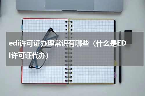 edi许可证办理常识有哪些（什么是EDI许可证代办）
