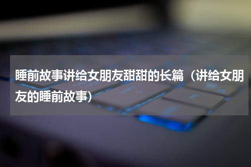睡前故事讲给女朋友甜甜的长篇（讲给女朋友的睡前故事）