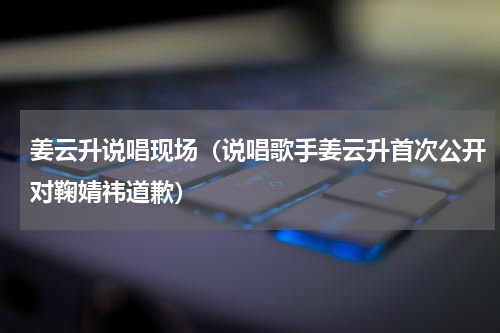 姜云升说唱现场（说唱歌手姜云升首次公开对鞠婧祎道歉）