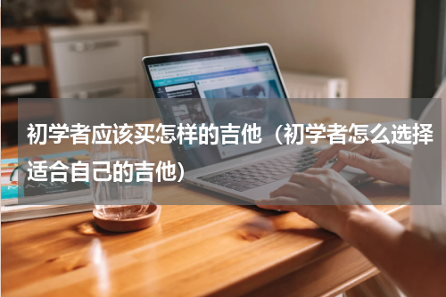 初学者应该买怎样的吉他（初学者怎么选择适合自己的吉他）