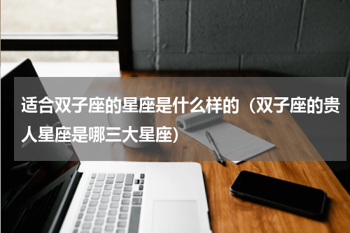 适合双子座的星座是什么样的（双子座的贵人星座是哪三大星座）