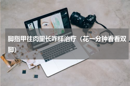 脚指甲往肉里长咋样治疗（花一分钟看看双脚）