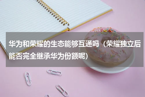 华为和荣耀的生态能够互通吗（荣耀独立后能否完全继承华为份额呢）