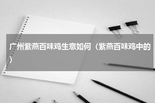 广州紫燕百味鸡生意如何（紫燕百味鸡中的）