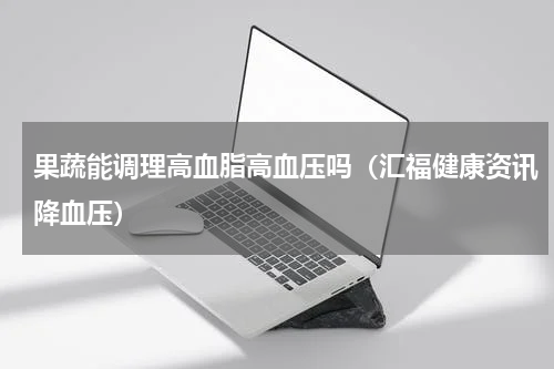 果蔬能调理高血脂高血压吗（汇福健康资讯降血压）