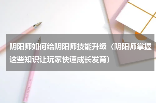 阴阳师如何给阴阳师技能升级（阴阳师掌握这些知识让玩家快速成长发育）