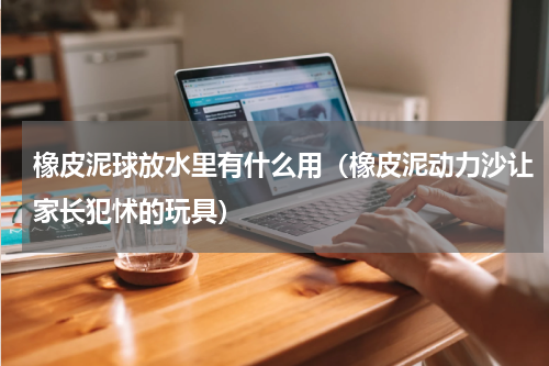 橡皮泥球放水里有什么用（橡皮泥动力沙让家长犯怵的玩具）