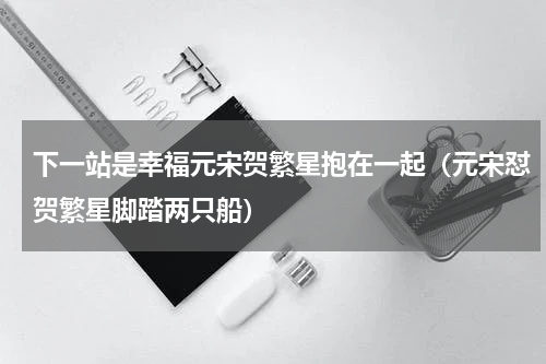 下一站是幸福元宋贺繁星抱在一起（元宋怼贺繁星脚踏两只船）