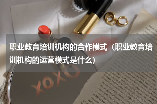 职业教育培训机构的合作模式（职业教育培训机构的运营模式是什么）