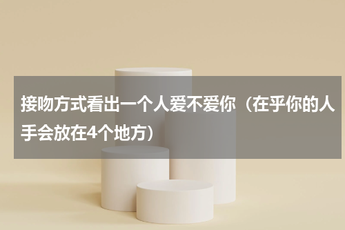接吻方式看出一个人爱不爱你（在乎你的人手会放在4个地方）