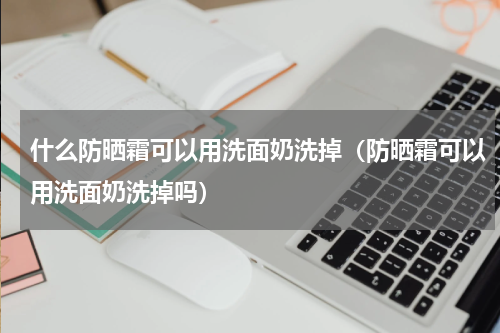 什么防晒霜可以用洗面奶洗掉（防晒霜可以用洗面奶洗掉吗）