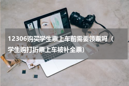 12306购买学生票上车前需要领票吗（学生购打折票上车被补全票）