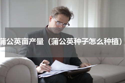 蒲公英亩产量（蒲公英种子怎么种植）