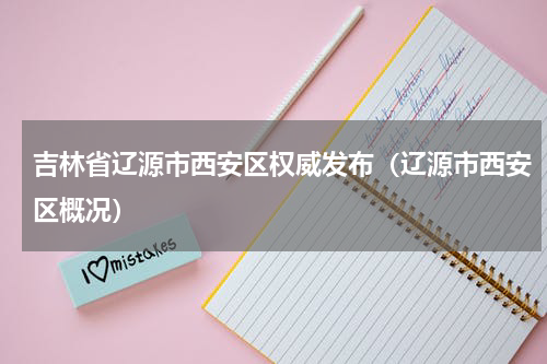 吉林省辽源市西安区权威发布（辽源市西安区概况）