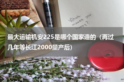 最大运输机安225是哪个国家造的（再过几年等长江2000量产后）