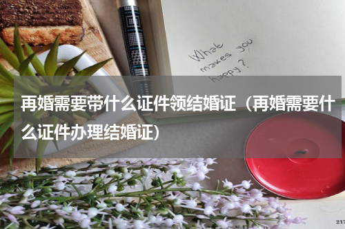 再婚需要带什么证件领结婚证（再婚需要什么证件办理结婚证）