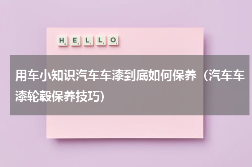 用车小知识汽车车漆到底如何保养（汽车车漆轮毂保养技巧）