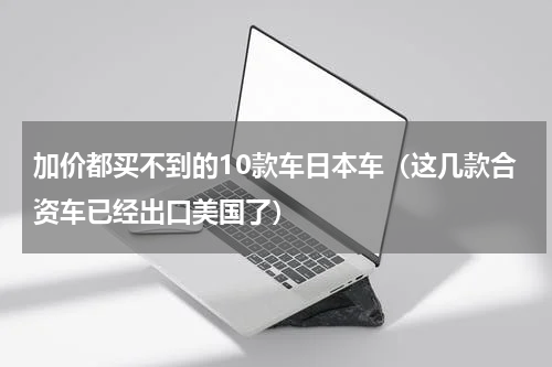 加价都买不到的10款车日本车（这几款合资车已经出口美国了）