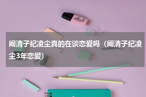 阚清子纪凌尘真的在谈恋爱吗（阚清子纪凌尘3年恋爱）