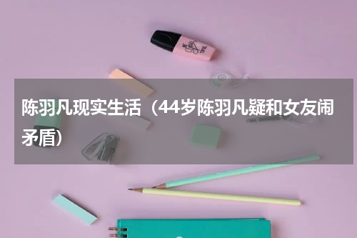 陈羽凡现实生活（44岁陈羽凡疑和女友闹矛盾）