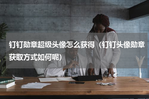 钉钉勋章超级头像怎么获得（钉钉头像勋章获取方式如何呢）
