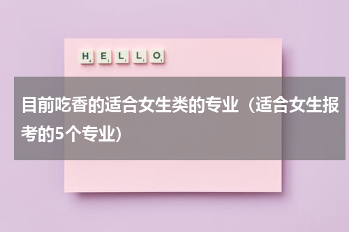 目前吃香的适合女生类的专业（适合女生报考的5个专业）