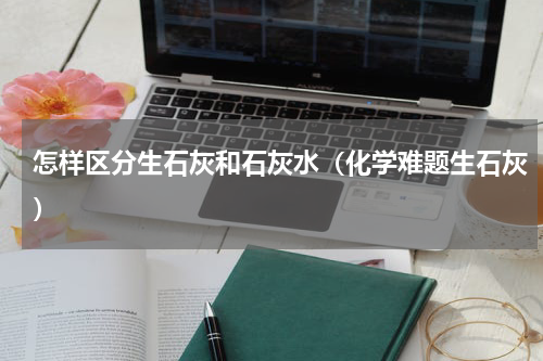 怎样区分生石灰和石灰水（化学难题生石灰）