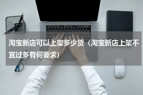 淘宝新店可以上架多少货（淘宝新店上架不宜过多有何要求）