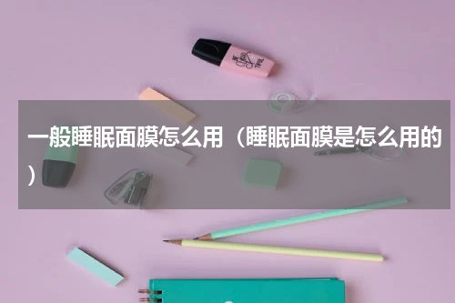 一般睡眠面膜怎么用（睡眠面膜是怎么用的）