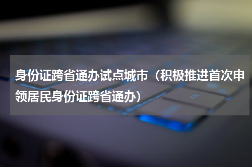 身份证跨省通办试点城市（积极推进首次申领居民身份证跨省通办）