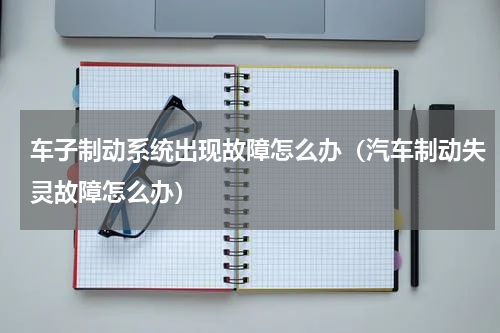 车子制动系统出现故障怎么办（汽车制动失灵故障怎么办）