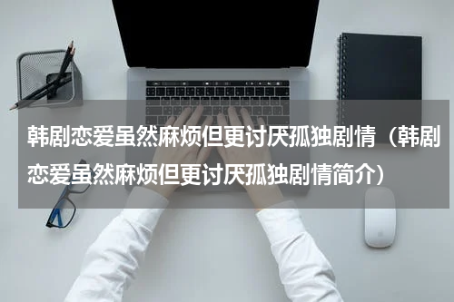 韩剧恋爱虽然麻烦但更讨厌孤独剧情（韩剧恋爱虽然麻烦但更讨厌孤独剧情简介）