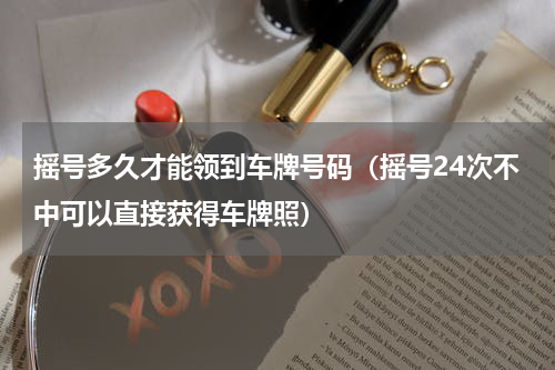 摇号多久才能领到车牌号码（摇号24次不中可以直接获得车牌照）