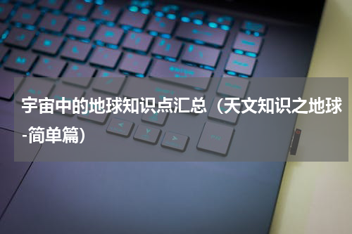 宇宙中的地球知识点汇总（天文知识之地球-简单篇）