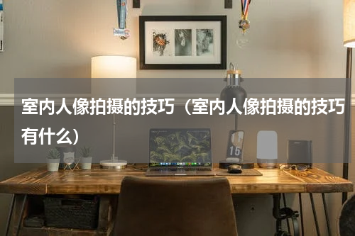 室内人像拍摄的技巧（室内人像拍摄的技巧有什么）