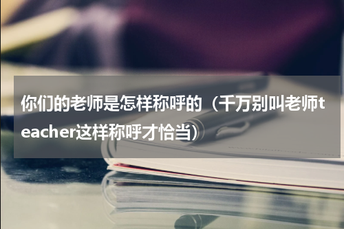 你们的老师是怎样称呼的（千万别叫老师teacher这样称呼才恰当）