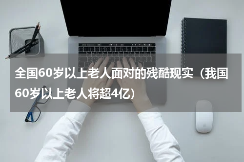 全国60岁以上老人面对的残酷现实（我国60岁以上老人将超4亿）