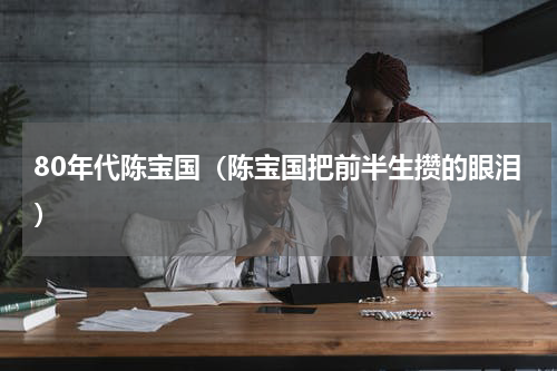 80年代陈宝国（陈宝国把前半生攒的眼泪）